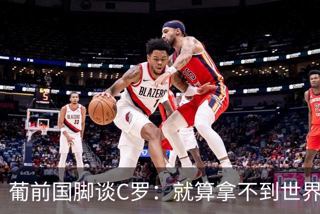 葡前国脚谈C罗：就算拿不到世界杯 他在足球史的伟大也绝不会褪色
